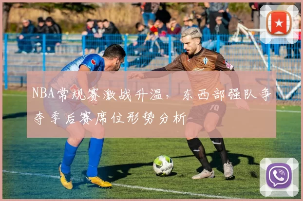 NBA常规赛激战升温，东西部强队争夺季后赛席位形势分析