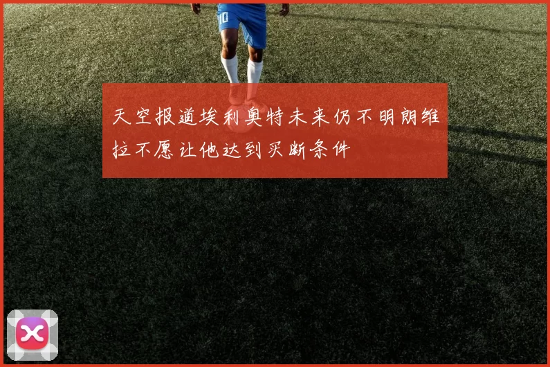 天空报道埃利奥特未来仍不明朗维拉不愿让他达到买断条件