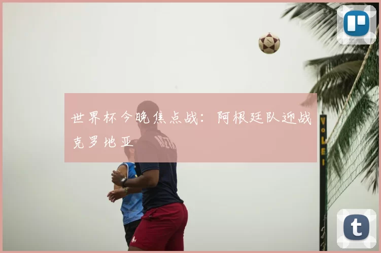 世界杯今晚焦点战:阿根廷队迎战克罗地亚