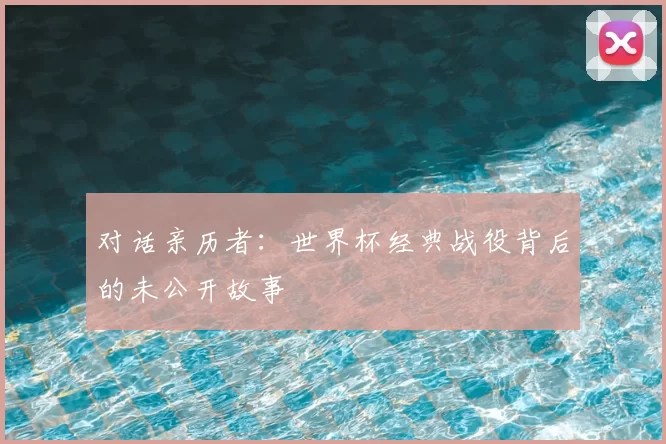 对话亲历者:世界杯经典战役背后的未公开故事