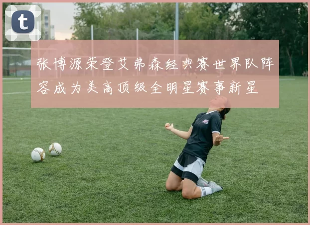 张博源荣登艾弗森经典赛世界队阵容成为美高顶级全明星赛事新星