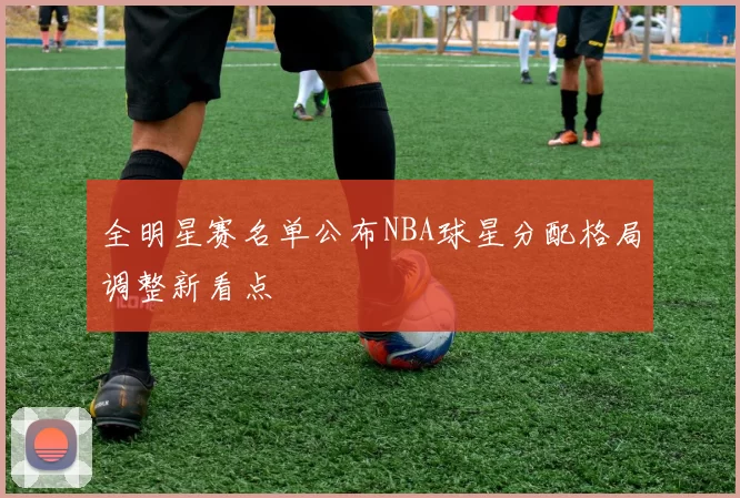全明星赛名单公布NBA球星分配格局调整新看点