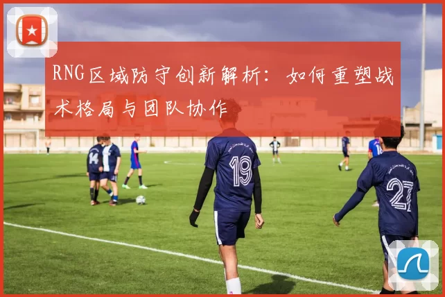 RNG区域防守创新解析:如何重塑战术格局与团队协作