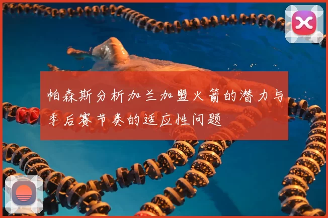 帕森斯分析加兰加盟火箭的潜力与季后赛节奏的适应性问题