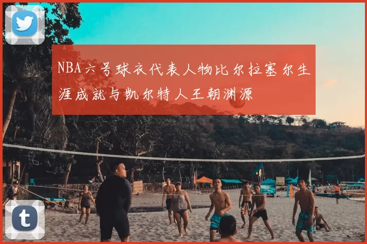 NBA六号球衣代表人物比尔拉塞尔生涯成就与凯尔特人王朝渊源