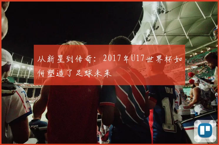 从新星到传奇:2017年U17世界杯如何塑造了足球未来