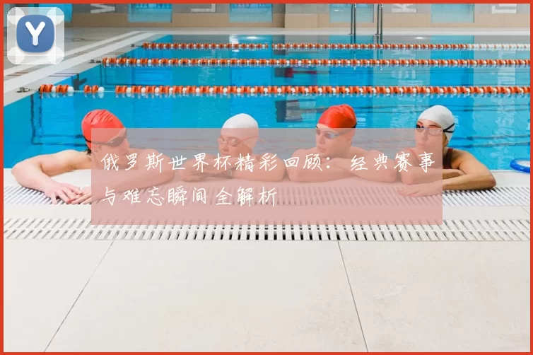 俄罗斯世界杯精彩回顾：经典赛事与难忘瞬间全解析