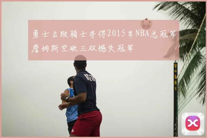 勇士击败骑士夺得2015年NBA总冠军詹姆斯空砍三双憾失冠军