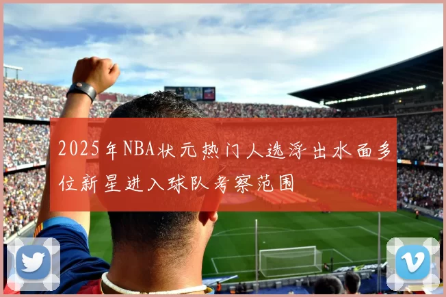2025年NBA状元热门人选浮出水面多位新星进入球队考察范围