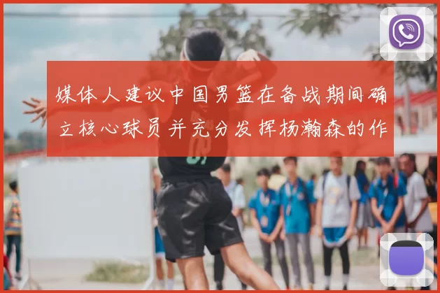 媒体人建议中国男篮在备战期间确立核心球员并充分发挥杨瀚森的作用