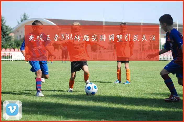 央视五套NBA转播安排调整引发关注