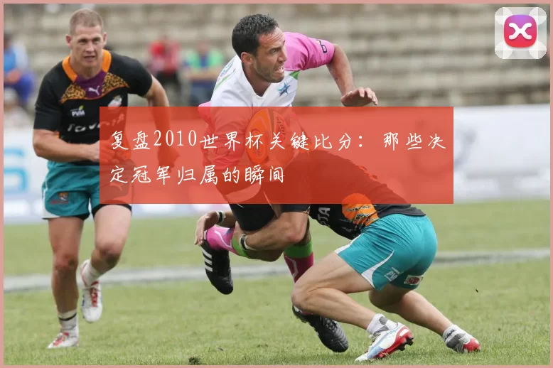 复盘2010世界杯关键比分：那些决定冠军归属的瞬间