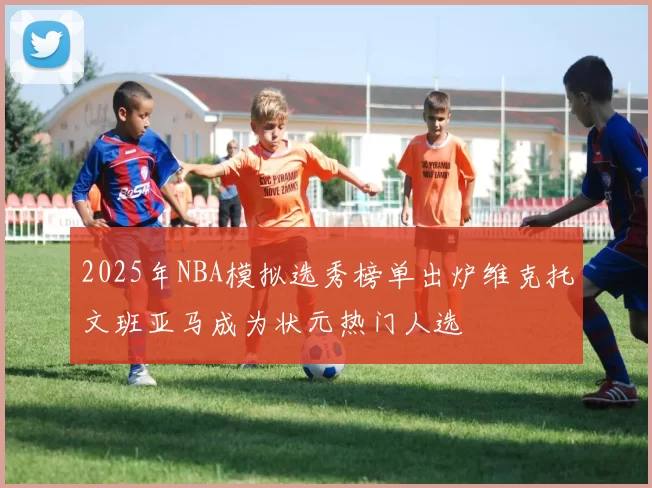 2025年NBA模拟选秀榜单出炉维克托文班亚马成为状元热门人选