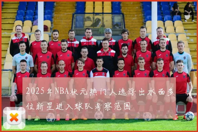 2025年NBA状元热门人选浮出水面多位新星进入球队考察范围