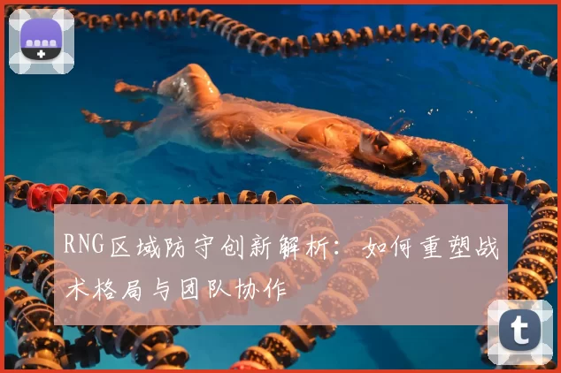 RNG区域防守创新解析:如何重塑战术格局与团队协作