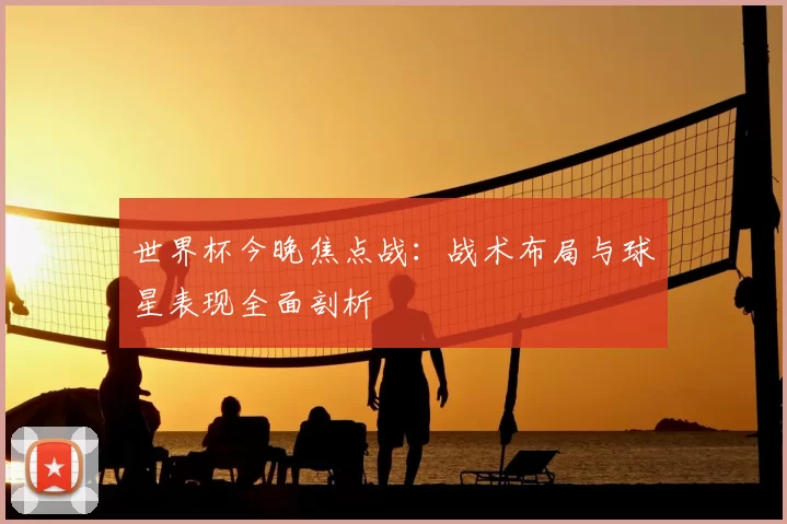 世界杯今晚焦点战：战术布局与球星表现全面剖析