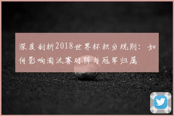 深度剖析2018世界杯积分规则:如何影响淘汰赛对阵与冠军归属