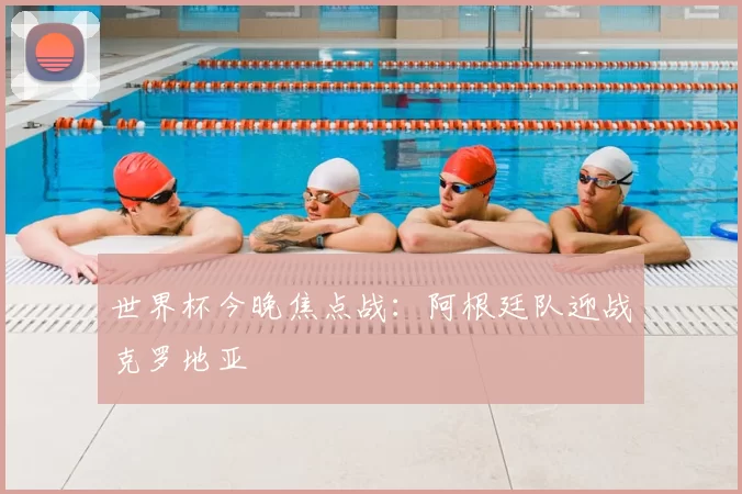 世界杯今晚焦点战：阿根廷队迎战克罗地亚