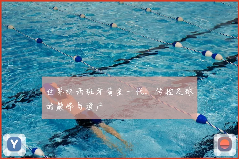 世界杯西班牙黄金一代:传控足球的巅峰与遗产