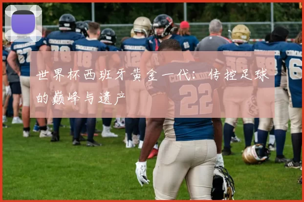 世界杯西班牙黄金一代:传控足球的巅峰与遗产