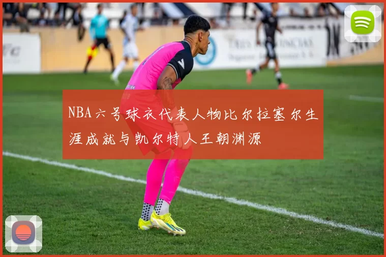 NBA六号球衣代表人物比尔拉塞尔生涯成就与凯尔特人王朝渊源