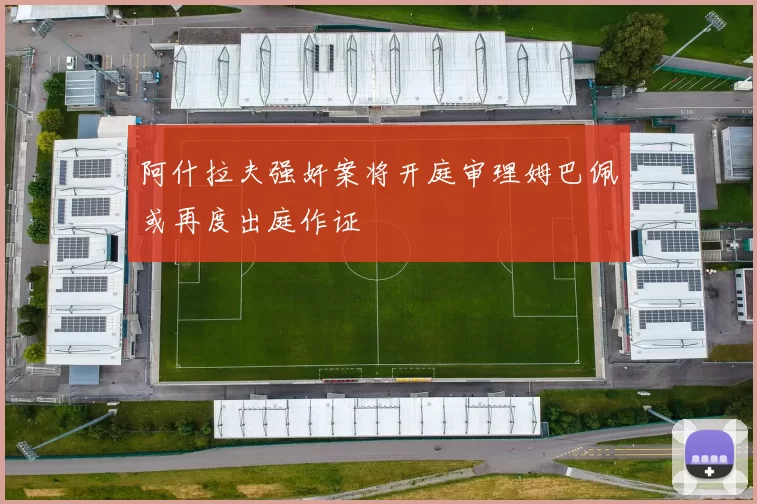 阿什拉夫强奸案将开庭审理姆巴佩或再度出庭作证
