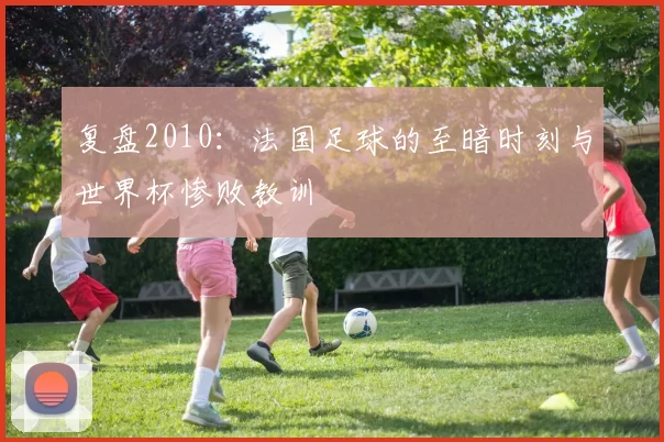 复盘2010:法国足球的至暗时刻与世界杯惨败教训