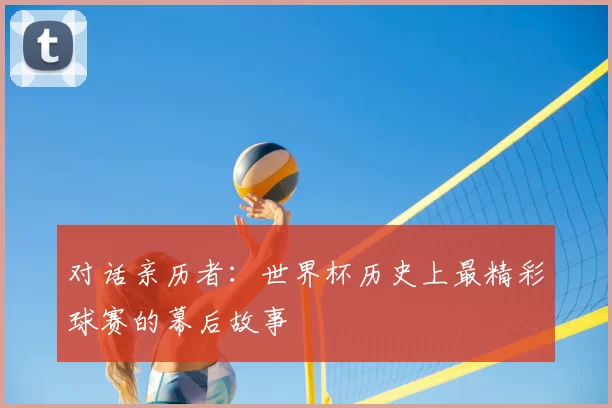 对话亲历者:世界杯历史上最精彩球赛的幕后故事