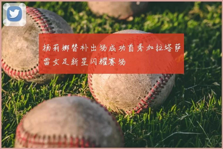 杨莉娜替补出场成功首秀加拉塔萨雷女足新星闪耀赛场