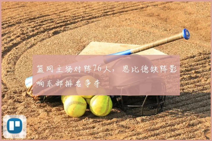 篮网主场对阵76人,恩比德缺阵影响东部排名争夺