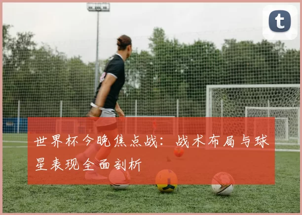 世界杯今晚焦点战:战术布局与球星表现全面剖析