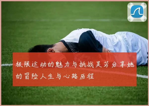 极限运动的魅力与挑战吴芳分享她的冒险人生与心路历程