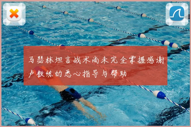 马瑟林坦言战术尚未完全掌握感谢卢教练的悉心指导与帮助