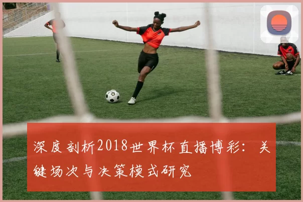 深度剖析2018世界杯直播博彩:关键场次与决策模式研究