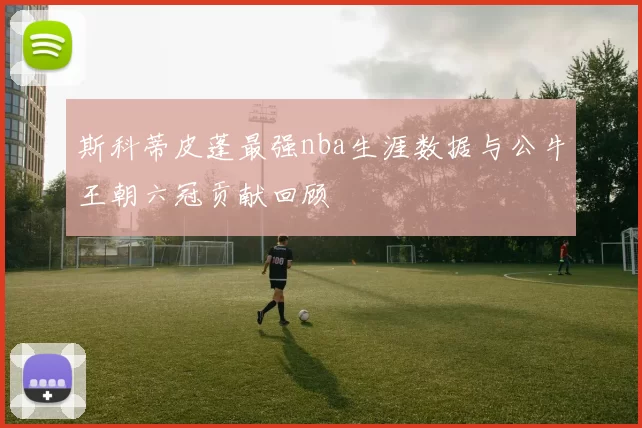 斯科蒂皮蓬最强nba生涯数据与公牛王朝六冠贡献回顾