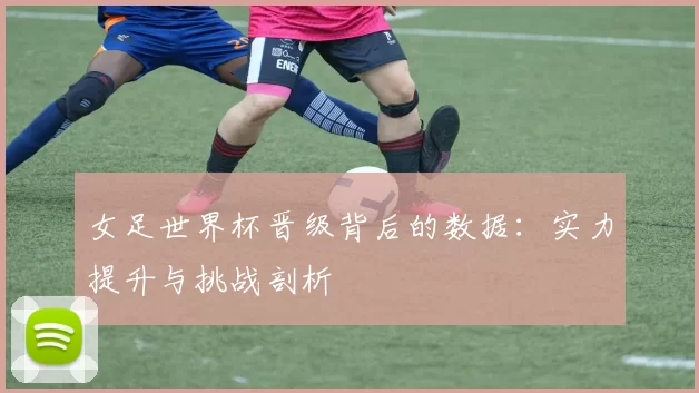 女足世界杯晋级背后的数据：实力提升与挑战剖析