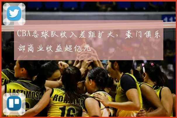 CBA各球队收入差距扩大，豪门俱乐部商业收益超亿元