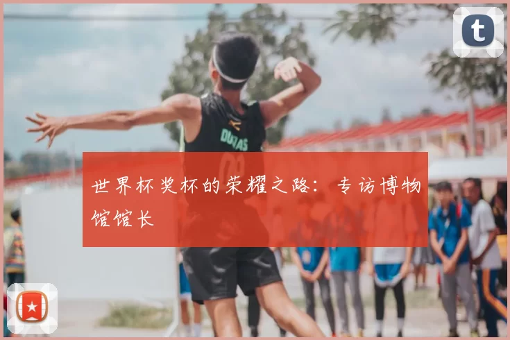世界杯奖杯的荣耀之路:专访博物馆馆长