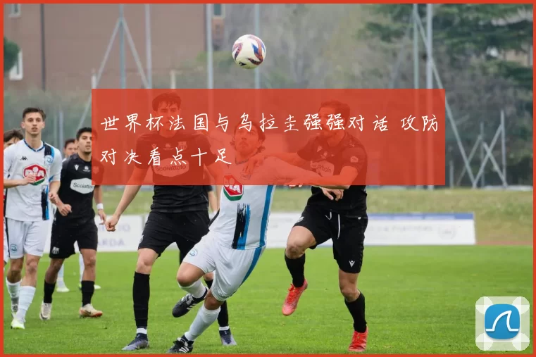世界杯法国与乌拉圭强强对话 攻防对决看点十足