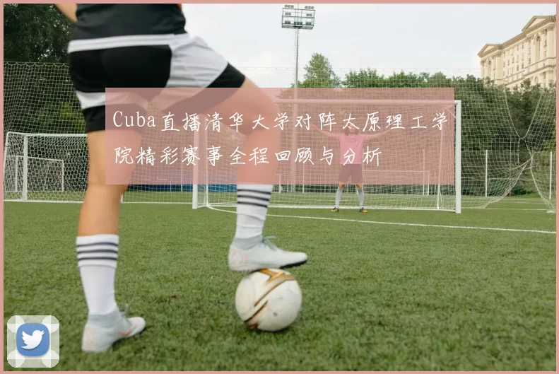 Cuba直播清华大学对阵太原理工学院精彩赛事全程回顾与分析