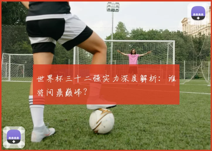 世界杯三十二强实力深度解析：谁将问鼎巅峰？
