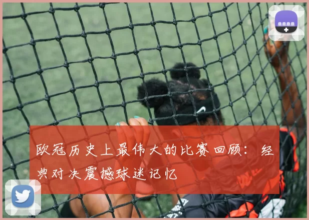 欧冠历史上最伟大的比赛回顾：经典对决震撼球迷记忆