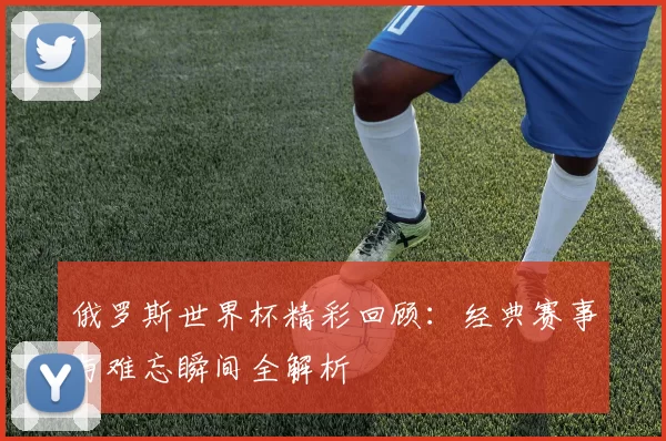 俄罗斯世界杯精彩回顾：经典赛事与难忘瞬间全解析