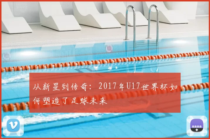 从新星到传奇：2017年U17世界杯如何塑造了足球未来