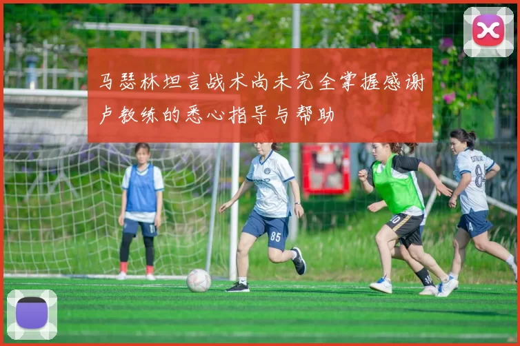 马瑟林坦言战术尚未完全掌握感谢卢教练的悉心指导与帮助