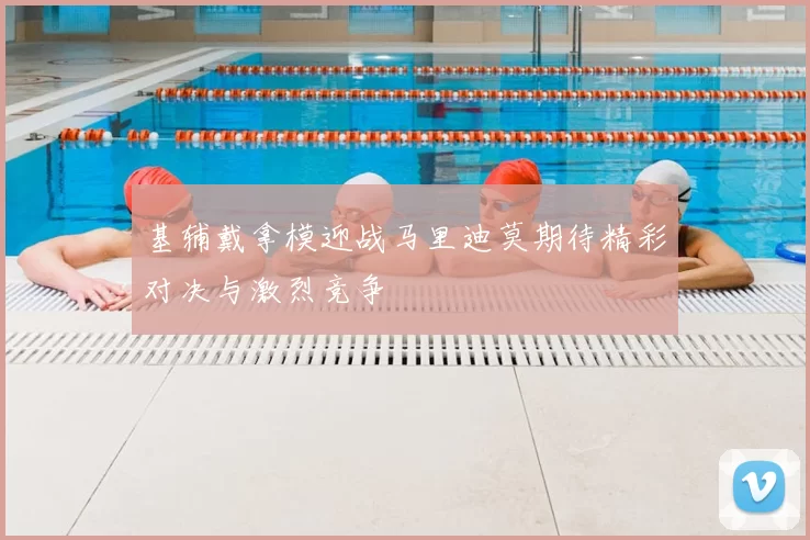 基辅戴拿模迎战马里迪莫期待精彩对决与激烈竞争