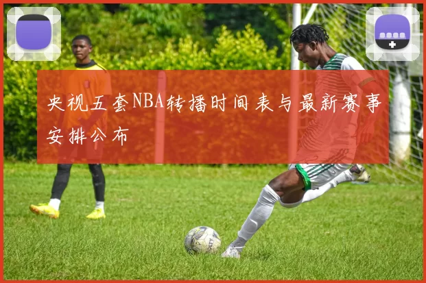央视五套NBA转播时间表与最新赛事安排公布